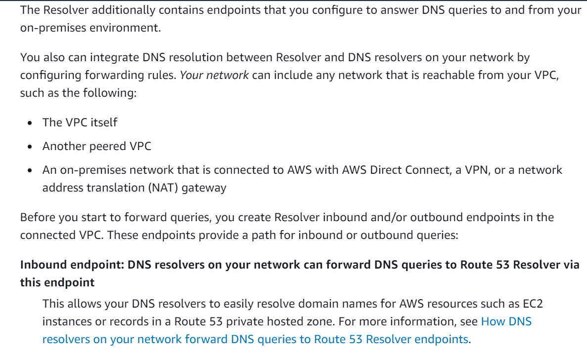 The Resolver additionally contains endpoints that you configure to answer DNS queries to and from your
on-premises environment.

You also can integrate DNS resolution between Resolver and DNS resolvers on your network by
configuring forwarding rules. Your network can include any network that is reachable from your VPC,
such as the following:

e The VPC itself
e Another peered VPC
e An on-premises network that is connected to AWS with AWS Direct Connect, a VPN, or a network

address translation (NAT) gateway

Before you start to forward queries, you create Resolver inbound and/or outbound endpoints in the
connected VPC. These endpoints provide a path for inbound or outbound queries:

Inbound endpoint: DNS resolvers on your network can forward DNS queries to Route 53 Resolver via
this endpoint

This allows your DNS resolvers to easily resolve domain names for AWS resources such as EC2
instances or records in a Route 53 private hosted zone. For more information, see How DNS
resolvers on your network forward DNS queries to Route 53 Resolver endpoints.