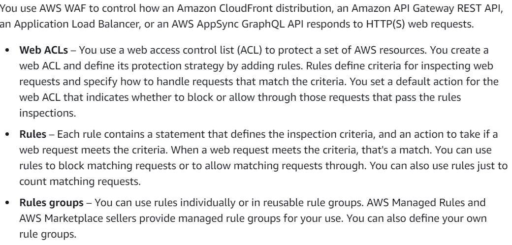 You use AWS WAF to control how an Amazon CloudFront distribution, an Amazon API Gateway REST API,
an Application Load Balancer, or an AWS AppSync GraphQL API responds to HTTP(S) web requests.

¢ Web ACLs - You use a web access control list (ACL) to protect a set of AWS resources. You create a
web ACL and define its protection strategy by adding rules. Rules define criteria for inspecting web
requests and specify how to handle requests that match the criteria. You set a default action for the
web ACL that indicates whether to block or allow through those requests that pass the rules
inspections.

¢ Rules — Each rule contains a statement that defines the inspection criteria, and an action to take if a
web request meets the criteria. When a web request meets the criteria, that's a match. You can use
rules to block matching requests or to allow matching requests through. You can also use rules just to
count matching requests.

e Rules groups — You can use rules individually or in reusable rule groups. AWS Managed Rules and
AWS Marketplace sellers provide managed rule groups for your use. You can also define your own
rule groups.