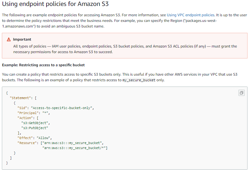 Using endpoint policies for Amazon $3

‘The following are example endpoint policies for accessing Amazon $3. For more information, see Using VPC endpoint policies. It is up to the user
‘to determine the policy restrictions that meet the business needs. For example, you can specify the Region ("packages.us-west-

‘Lamazonaws.com) to avoid an ambiguous $3 bucket name.

A Important
All types of policies — 1AM user policies, endpoint policies, $3 bucket policies, and Amazon $3 ACL policies (if any) — must grant the

necessary permissions for access to Amazon $3 to succeed.

Example: Restricting access to a specific bucket
You can create a policy that restricts access to specific $3 buckets only. This is useful if you have other AWS services in your VPC that use $3
buckets. The following is an example of a policy that restricts access to my_secure_bucket only.

{
statement": [
{
"sid": “Access-to-specific-bucket-only",
"principal": "*",
action’

ay_secure_bucket™,
‘my_secure_bucket/*"]