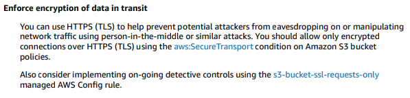 Enforce encryption of data in transit

You can use HTTPS (TLS) to help prevent potential attackers from eavesdropping on or manipulating
‘network traffic using person-in-the-middle or similar attacks. You should allow only encrypted
connections over HTTPS (TLS) using the aws:SecureTransport condition on Amazon $3 bucket
policies.

Also consider implementing on-going detective controls using the s3-bucket-ssl-requests-only
managed AWS Config rule.