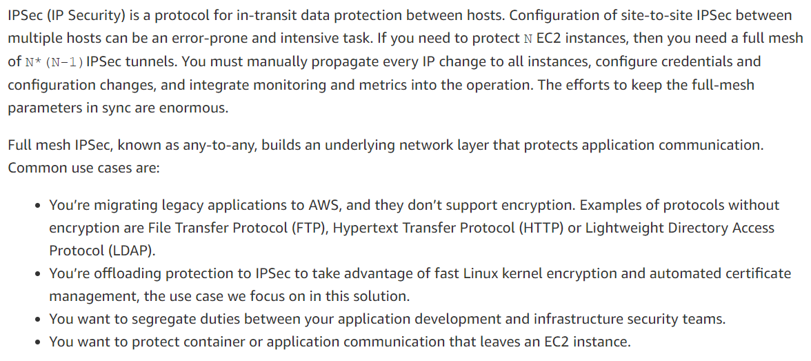 IPSec (IP Security) is a protocol for in-transit data protection between hosts. Configuration of site-to-site IPSec between
multiple hosts can be an error-prone and intensive task. If you need to protect N EC2 instances, then you need a full mesh
of N* (N-1) IPSec tunnels. You must manually propagate every IP change to all instances, configure credentials and
configuration changes, and integrate monitoring and metrics into the operation. The efforts to keep the full-mesh
parameters in sync are enormous.

Full mesh IPSec, known as any-to-any, builds an underlying network layer that protects application communication.
Common use cases are:

¢ You're migrating legacy applications to AWS, and they don’t support encryption. Examples of protocols without
encryption are File Transfer Protocol (FTP), Hypertext Transfer Protocol (HTTP) or Lightweight Directory Access
Protocol (LDAP).

¢ You're offloading protection to IPSec to take advantage of fast Linux kernel encryption and automated certificate
management, the use case we focus on in this solution.

¢ You want to segregate duties between your application development and infrastructure security teams.

¢ You want to protect container or application communication that leaves an EC2 instance.