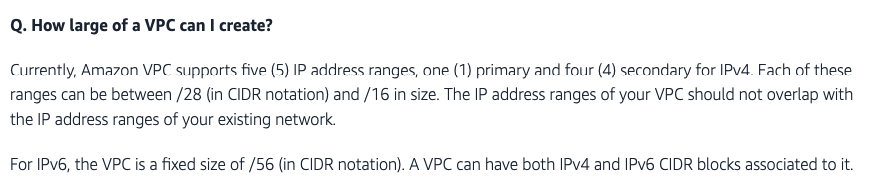 Q. How large of a VPC can | create?

Currently, Amazon VPC supports five (5) IP address ranges, ane (1) primary and four (4) secondary for IPv4. Fach of these
ranges can be between /28 (in CIDR notation) and /16 in size. The IP address ranges of your VPC should not overlap with
the IP address ranges of your existing network.

For IPv6, the VPC is a fixed size of /56 (in CIDR notation). A VPC can have both IPv4 and IPv6 CIDR blocks associated to it.