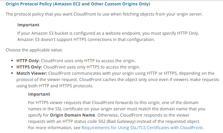 Origin Protocol Policy (Amazon EC2 and Other Custom Origins Only)

The protocol policy that you want CloudFront to use when fetching objects from your origin server.

Important

If your Amazon $3 bucket is configured as a website endpoint, you must specify HTTP Only.
Amazon $3 doesn't support HTTPS connections in that configuration.

Choose the applicable value:

© HTTP Only: CloudFront uses only HTTP to access the origin.

© HTTPS Only: CloudFront uses only HTTPS to access the origin.

* Match Viewer: CloudFront communicates with your origin using HTTP or HTTPS, depending on the
protocol of the viewer request. CloudFront caches the object only once even if viewers make requests
using both HTTP and HTTPS protocols.

Important

For HTTPS viewer requests that CloudFront forwards to this origin, one of the domain
names in the SSL certificate on your origin server must match the domain name that you
specify for Origin Domain Name. Otherwise, CloudFront responds to the viewer
requests with an HTTP status code 502 (Bad Gateway) instead of the requested object.
For more information, see Requirements for Using SSL/TLS Certificates with CloudFront.
