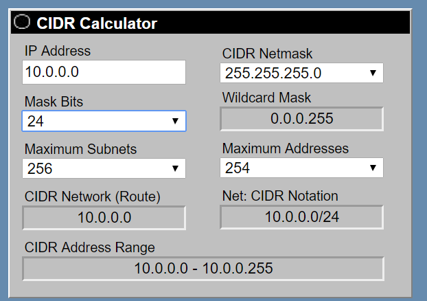 CIDR Calculator

IP Address
10.0.0.0

Mask Bits
24 M

Maximum Subnets
256 M

CIDR Network (Route)
10.0.0.0

CIDR Address Range

CIDR Netmask

255.255.255.0 M

Wildcard Mask
0.0.0.255

Maximum Addresses
254 M

Net: CIDR Notation
10.0.0.0/24

10.0.0.0 - 10.0.0.255