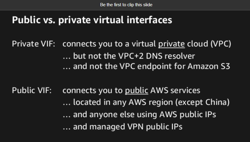 Be the first to clip this slide

Public vs. private virtual interfaces

Private VIF: connects you to a virtual private cloud (VPC)

... but not the VPC+2 DNS resolver
... and not the VPC endpoint for Amazon $3

Public VIF: connects you to public AWS services
... located in any AWS region (except China)
... and anyone else using AWS public IPs
... and managed VPN public IPs