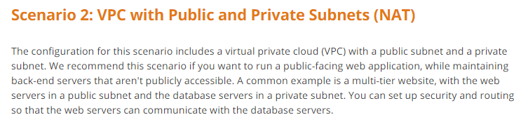 Scenario 2: VPC with Public and Private Subnets (NAT)

The configuration for this scenario includes a virtual private cloud (VPC) with a public subnet and a private
subnet. We recommend this scenario if you want to run a public-facing web application, while maintaining
back-end servers that aren't publicly accessible. A common example is a multi-tier website, with the web
servers in a public subnet and the database servers in a private subnet. You can set up security and routing
so that the web servers can communicate with the database servers.