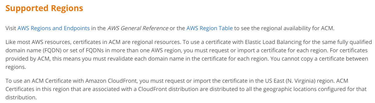 Supported Regions

Visit AWS Regions and Endpoints in the AWS General Reference or the AWS Region Table to see the regional availability for ACM.

Like most AWS resources, certificates in ACM are regional resources. To use a certificate with Elastic Load Balancing for the same fully qualified
domain name (FQDN) or set of FQDNs in more than one AWS region, you must request or import a certificate for each region. For certificates
provided by ACM, this means you must revalidate each domain name in the certificate for each region. You cannot copy a certificate between
regions.

To use an ACM Certificate with Amazon CloudFront, you must request or import the certificate in the US East (N. Virginia) region. ACM
Certificates in this region that are associated with a CloudFront distribution are distributed to all the geographic locations configured for that
distribution.