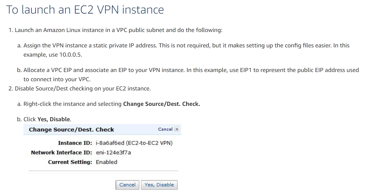 To launch an EC2 VPN instance

1. Launch an Amazon Linux instance in a VPC public subnet and do the following:

a. Assign the VPN instance a static private IP address. This is not required, but it makes setting up the config files easier. In this
example, use 10.0.0.5.

b. Allocate a VPC EIP and associate an EIP to your VPN instance. In this example, use EIP1 to represent the public EIP address used
to connect into your VPC.
2. Disable Source/Dest checking on your EC2 instance.

a. Right-click the instance and selecting Change Source/Dest. Check.

b. Click Yes, Disable.
Change Source/Dest. Check Cancel x

Instance ID: i-Sa6af6ed (EC2-to-EC2 VPN)
Network Interface ID: eni-124e3f7a
Current Setting: Enabled

Cancel || Yes, Disable