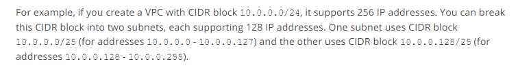 For example, if you create a VPC with CIDR block 10.0.0.0/24, it supports 256 IP addresses. You can break
this CIDR block into two subnets, each supporting 128 IP addresses. One subnet uses CIDR block
10.0.0.0/25 (for addresses 10.0.0.0-10.0.0.127) and the other uses CIDR block 10.0.0.128/25 (for
addresses 10.0.0.128-10.0.0.255).