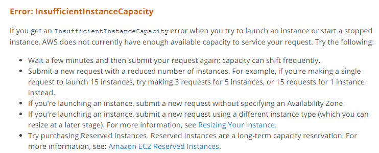 Error: InsufficientinstanceCapacity

Ifyou get an Insufficient InstanceCapacity error when you try to launch an instance or start a stopped
instance, AWS does not currently have enough available capacity to service your request. Try the following:

* Wait a few minutes and then submit your request again; capacity can shift frequently.

© Submit a new request with a reduced number of instances. For example, if you're making a single
request to launch 15 instances, try making 3 requests for 5 instances, or 15 requests for 1 instance
instead.

© If you're launching an instance, submit a new request without specifying an Availability Zone.

© If you're launching an instance, submit a new request using a different instance type (which you can
resize at a later stage). For more information, see Resizing Your Instance.

* Try purchasing Reserved Instances. Reserved Instances are a long-term capacity reservation. For
more information, see: Amazon EC2 Reserved Instances.