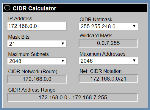 CIDR Calculator

IP Address CIDR Netmask
172.168.0.0 255.255.248.0
Mask Bits Wildcard Mask

21 0.0.7.255

Maximum Subnets: Maximum Addresses
2048 2046

CIDR Network (Route) Net: CIDR Notation
172.168.0.0 172.168.0.0/21

CIDR Address Range
172.168.0.0 - 172.168.7.255