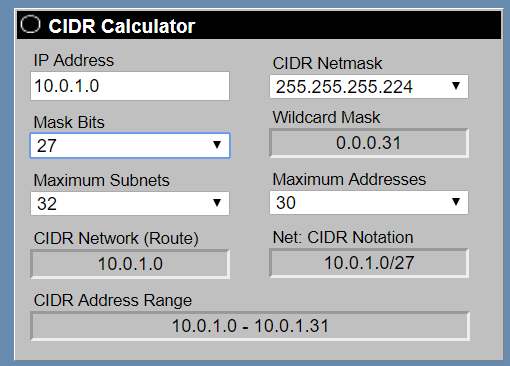 CIDR Calculator

IP Address
10.0.1.0

Mask Bits
Maximum Subnets:
32 v

CIDR Network (Route)
10.0.1.0

CIDR Address Range

CIDR Netmask
255.255.255.224 v
Wildcard Mask

0.0.0.31
Maximum Addresses
30 v

Net: CIDR Notation
10.0.1.0/27

10.0.1.0 - 10.0.1.31