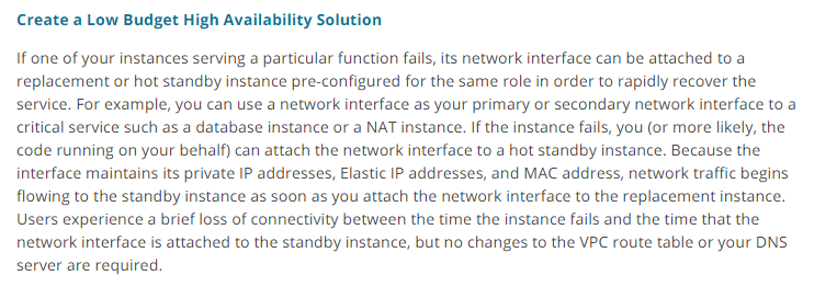 Create a Low Budget High Availability Solution

If one of your instances serving a particular function fails, its network interface can be attached to a
replacement or hot standby instance pre-configured for the same role in order to rapidly recover the
service. For example, you can use a network interface as your primary or secondary network interface to a
critical service such as a database instance or a NAT instance. If the instance fails, you (or more likely, the
code running on your behalf) can attach the network interface to a hot standby instance. Because the
interface maintains its private IP addresses, Elastic IP addresses, and MAC address, network traffic begins
flowing to the standby instance as soon as you attach the network interface to the replacement instance.
Users experience a brief loss of connectivity between the time the instance fails and the time that the
network interface is attached to the standby instance, but no changes to the VPC route table or your DNS
server are required.