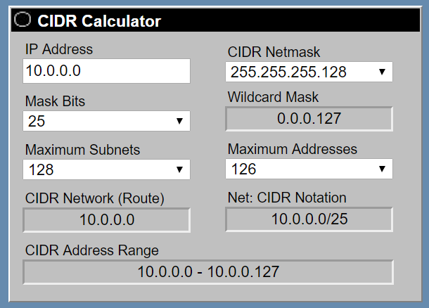 CIDR Calculator

IP Address CIDR Netmask
10.0.0.0 255.255.255.128
Mask Bits Wildcard Mask
25 0.0.0.127

Maximum Subnets Maximum Addresses
128 126

CIDR Network (Route) Net: CIDR Notation
10.0.0.0 10.0.0.0/25

CIDR Address Range
10.0.0.0 - 10.0.0.127