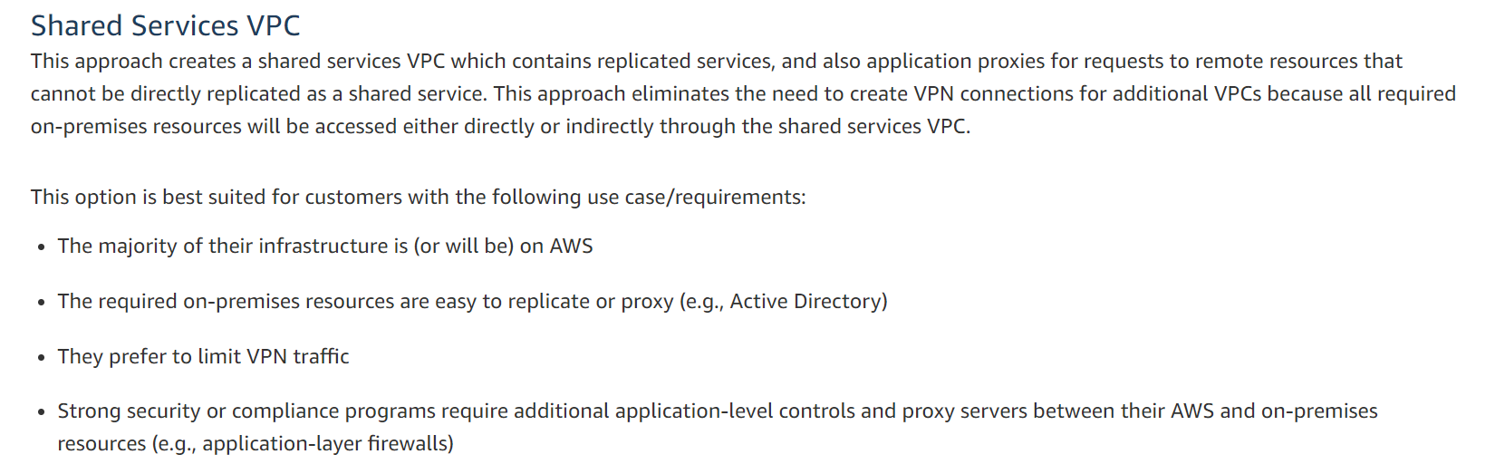 Shared Services VPC

This approach creates a shared services VPC which contains replicated services, and also application proxies for requests to remote resources that
cannot be directly replicated as a shared service. This approach eliminates the need to create VPN connections for additional VPCs because all required
on-premises resources will be accessed either directly or indirectly through the shared services VPC.

This option is best suited for customers with the following use case/requirements:

¢ The majority of their infrastructure is (or will be) on AWS
e The required on-premises resources are easy to replicate or proxy (e.g., Active Directory)
¢ They prefer to limit VPN traffic

¢ Strong security or compliance programs require additional application-level controls and proxy servers between their AWS and on-premises
resources (e.g., application-layer firewalls)