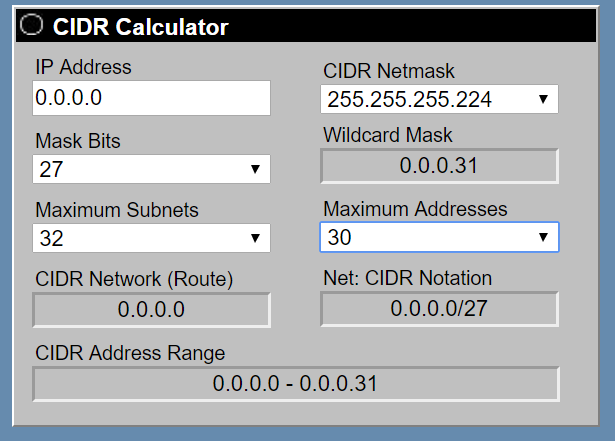 ) CIDR Calculator

IP Address CIDR Netmask
0.0.0.0 255.255.255.224
Mask Bits Wildcard Mask

27 0.0.0.31
Maximum Subnets Maximum Addresses
32 30

CIDR Network (Route) Net: CIDR Notation
0.0.0.0 0.0.0.0/27

CIDR Address Range
0.0.0.0 - 0.0.0.31