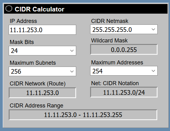 © CIDR Calculator

IP Address CIDR Netmask
/11.11.253.0 | 255.255.255.0 v|
Mask Bits Wildcard Mask
24 v 0.0.0.255
Maximum Subnets Maximum Addresses
| 256 vy) 254 v|
CIDR Network (Route) Net: CIDR Notation
11.11.253.0 11.11.253.0/24
CIDR Address Range

11.11.253.0 - 11.11.253.255