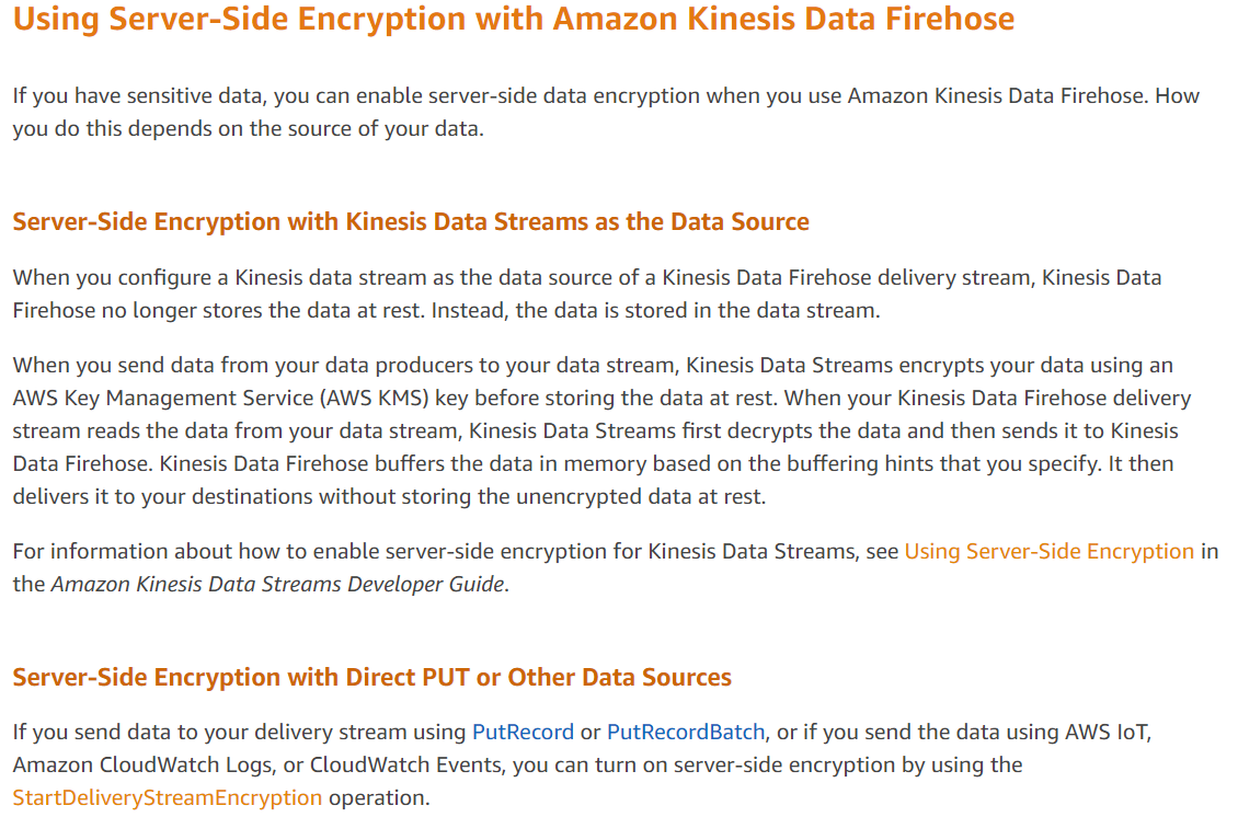 Using Server-Side Encryption with Amazon Kinesis Data Firehose

If you have sensitive data, you can enable server-side data encryption when you use Amazon Kinesis Data Firehose. How
you do this depends on the source of your data.

Server-Side Encryption with Kinesis Data Streams as the Data Source

When you configure a Kinesis data stream as the data source of a Kinesis Data Firehose delivery stream, Kinesis Data
Firehose no longer stores the data at rest. Instead, the data is stored in the data stream.

When you send data from your data producers to your data stream, Kinesis Data Streams encrypts your data using an
AWS Key Management Service (AWS KMS) key before storing the data at rest. When your Kinesis Data Firehose delivery
stream reads the data from your data stream, Kinesis Data Streams first decrypts the data and then sends it to Kinesis
Data Firehose. Kinesis Data Firehose buffers the data in memory based on the buffering hints that you specify. It then
delivers it to your destinations without storing the unencrypted data at rest.

For information about how to enable server-side encryption for Kinesis Data Streams, see Using Server-Side Encryption in
the Amazon Kinesis Data Streams Developer Guide.

Server-Side Encryption with Direct PUT or Other Data Sources

If you send data to your delivery stream using PutRecord or PutRecordBatch, or if you send the data using AWS loT,
Amazon CloudWatch Logs, or CloudWatch Events, you can turn on server-side encryption by using the
StartDeliveryStreamEncryption operation.