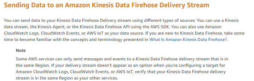 Sending Data to an Amazon Kinesis Data Firehose Delivery Stream

You can send data to your Kinesis Data Firehose Delivery stream using different types of sources: You can use a Kinesis,
data stream, the Kinesis Agent, or the Kinesis Data Firehose API using the AWS SDK. You can also use Amazon
CloudWatch Logs, CloudWatch Events, or AWS IoT as your data source. If you are new to Kinesis Data Firehose, take some
time to become familiar with the concepts and terminology presented in What Is Amazon Kinesis Data Firehose?.

Note

‘Some AWS services can only send messages and events to a Kinesis Data Firehose delivery stream that is in
the same Region. If your delivery stream doesn't appear as an option when you're configuring a target for
‘Amazon CloudWatch Logs, CloudWatch Events, or AWS IoT, verify that your Kinesis Data Firehose delivery
stream is in the same Region as your other services.