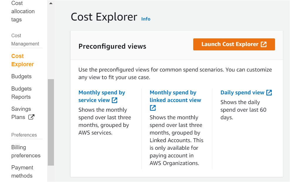 Cost
allocation
tags

Cost
Management

Cost
Explorer

Budgets

Budgets
Reports

Savings
Plans @
Preferences
Billing
preferences

Payment
methods

Cost Explorer into

Preconfigured views junch Cost Explorer [4

Use the preconfigured views for common spend scenarios. You can customize
any view to fit your use case.

Monthly spend by Monthly spend by Daily spend view [4
service view [4 linked account view Shows the daily
Shows the monthly a spend over last 60
spend over last three Shows the monthly days.

months, grouped by spend over last three

AWS services. months, grouped by

Linked Accounts. This
is only available for
paying account in
AWS Organizations.