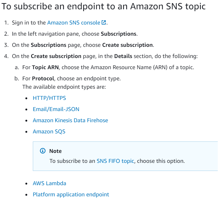 To subscribe an endpoint to an Amazon SNS topic

PWN

. Sign in to the Amazon SNS console &.

In the left navigation pane, choose Subscriptions.

On the Subscriptions page, choose Create subscription.

On the Create subscription page, in the Details section, do the following:
a. For Topic ARN, choose the Amazon Resource Name (ARN) of a topic.

b. For Protocol, choose an endpoint type.
The available endpoint types are:

© HTTP/HTTPS
© Email/Email-JSON
e Amazon Kinesis Data Firehose

* Amazon SQS

© Note
To subscribe to an SNS FIFO topic, choose this option.

« AWS Lambda

© Platform application endpoint