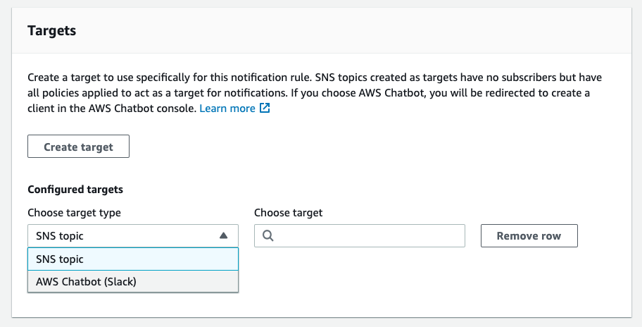 Targets

Create a target to use specifically for this notification rule. SNS topics created as targets have no subscribers but have
all policies applied to act as a target for notifications. If you choose AWS Chatbot, you will be redirected to create a
client in the AWS Chatbot console. Learn more [4

Create target

Configured targets

Choose target type Choose target
SNS topic | [a
SNS topic

AWS Chatbot (Slack)