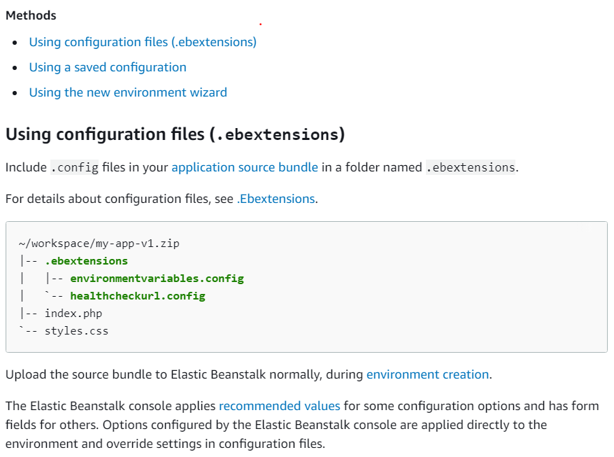 Methods
© Using configuration files (.ebextensions)
© Using a saved configuration

© Using the new environment wizard

Using configuration files (.ebextensions)
Include . config files in your application source bundle in a folder named . ebextensions.

For details about configuration files, see .Ebextensions.

~/workspace/my-app-v1.zip
|-- .ebextensions

| |-- environmentvariables.config
| > -- healthcheckurl. config

|-- index. php

*-- styles.css

Upload the source bundle to Elastic Beanstalk normally, during environment creation.

The Elastic Beanstalk console applies recommended values for some configuration options and has form
fields for others. Options configured by the Elastic Beanstalk console are applied directly to the
environment and override settings in configuration files.