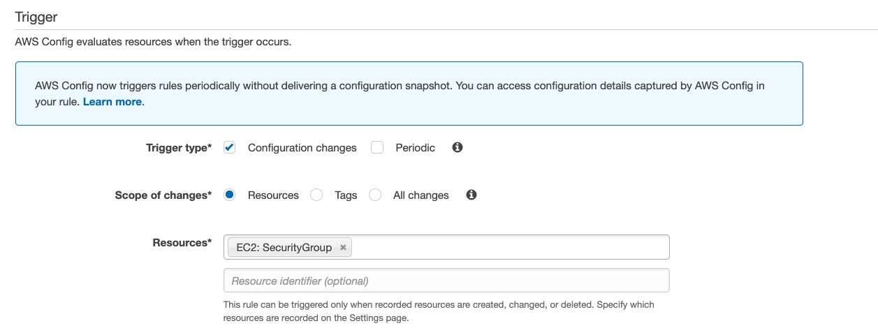 Trigger

AWS Config evaluates resources when the trigger occurs.

AWS Config now triggers rules periodically without delivering a configuration snapshot. You can access configuration details captured by AWS Config in

your rule. Learn more.

Trigger type* ¥) Configuration changes Periodic @

Scope of changes* @ Resources Tags Allchanges @

Resources* | C2: SecurityGroup *

Resource identifier (optional)

This rule can be triggered only when recorded resources are created, changed, or deleted. Specify which
resources are recorded on the Settings page.