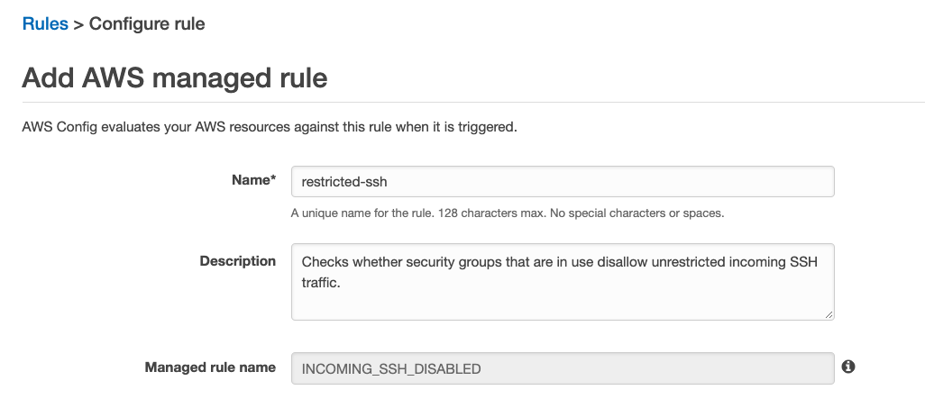 Rules > Configure rule
Add AWS managed rule
AWS Config evaluates your AWS resources against this rule when it is triggered.

Name* _ restricted-ssh

‘A.unique name for the rule. 128 characters max. No special characters or spaces.

Description — Checks whether security groups that are in use disallow unrestricted incoming SSH
traffic.

Managed rulename — |NCOMING_SSH_DISABLED