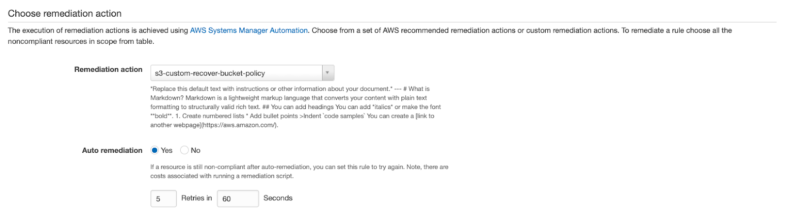 Choose remediation action

The execution of remediation actions is achieved using AWS Systems Manager Automation. Choose from a set of AWS recommended remediation actions or custom remediation actions. To remediate a rule choose all the
noncompliant resources in scope from table.

ion action 53, custom-recover-bucket-policy ,

“Replace this default text with instructions or other information about your document. -- # What is
Markdown? Markdown is a lightweight markup language that converts your content with plain text
formatting to structurally valid rich text. ## You can add headings You can add ‘italics* or make the font
“bold™. 1. Create numbered lists * Add bullet points >Indent ‘code samples’ You can create link to
another webpagel(https://aws.amazon.com)

Auto remediation @ Yes No

fa resource is still non-compliant after auto-remediation, you can set this rule to try again. Note, there are
costs associated with running a remediation script.

5 Retries in 60 Seconds