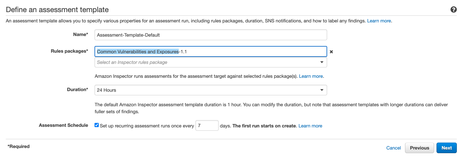 Define an assessment template

‘An assessment template allows you to specify various properties for an assessment run, including rules packages, duration, SNS notifications, and how to label any findings. Learn more.

Rules packages*

Duration*

Assessment Schedule

*Required

Assessment-Template-Default

Common Vulnerabilities and Exposures-1.1 *

Select an Inspector rules package a4

‘Amazon Inspector runs assessments for the assessment target against selected rules package(s). Learn more.

24 Hours .

The default Amazon Inspector assessment template duration is 1 hour. You can modify the duration, but note that assessment templates with longer durations can deliver
fuller sets of findings.

Set up recurring assessment runs once every 7 days. The first run starts on create. Learn more

Cancel | Previous Next