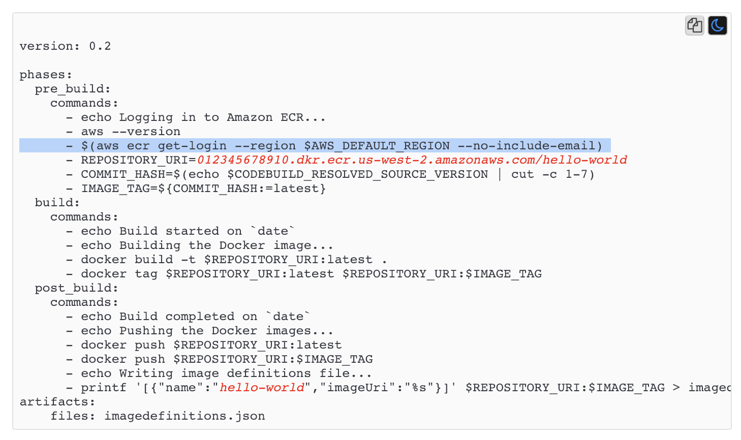 ae

version: 0.2

phases:
pre_build:
commands:
- echo Logging in to Amazon ECR...
- aws --version
- $(aws ecr get-login --region $AWS_DEFAULT_REGION --no-include-email)
- REPOSITORY_URI=012345678910.dkr.ecr.us-west-2.amazonaws.com/hello-world
- COMMIT _HASH=$(echo $CODEBUILD_RESOLVED_SOURCE_VERSION | cut -c 1-7)
- IMAGE_TAG=${COMMIT_HASH:=latest}
build:
commands:
- echo Build started on ~date™
- echo Building the Docker image...
- docker build -t $REPOSITORY_URI:latest .
- docker tag $REPOSITORY_URI:latest $REPOSITORY_URI:$IMAGE TAG
post_build:
commands:

- echo Build completed on ~date~

- echo Pushing the Docker images...

- docker push $REPOSITORY_URI:latest

- docker push $REPOSITORY_URI:$IMAGE_ TAG

- echo Writing image definitions file...

- printf '[{"name":"hello-world","imageUri":"%s"}]' SREPOSITORY_URI:$IMAGE TAG > imagec
artifacts:

files: imagedefinitions.json