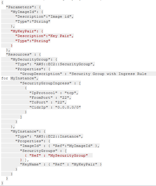 parameters’

"MyImagela": {
"Description": "Image id",
"Type": "String"

,

"MyKeyPair": ¢
"Description": "Key Pair",
Type": "String"

?

,
"Resources" : {

"MySecurityGroup":
"Type": "AWS: :EC2
Properties": {

"GroupDescription" : "Security Group with Ingress
for MyInstance",
"SecurityGroupIngress”
4

4

jecurityGroup",

"IpProtocol" : "tep",
"FromPort" : "22",
"Toport™ : "22",
"0.0.0.0/0"

i
"MyInstance": {

Type": "AW: mnetance",

{ "Ref": "MyImagela" },
"SecurityGroups" = [
{ "Ref" : "MySecurityGroup"
hi,
"KeyName" : { "Ref" : "MyKeyPair™ }

Rule