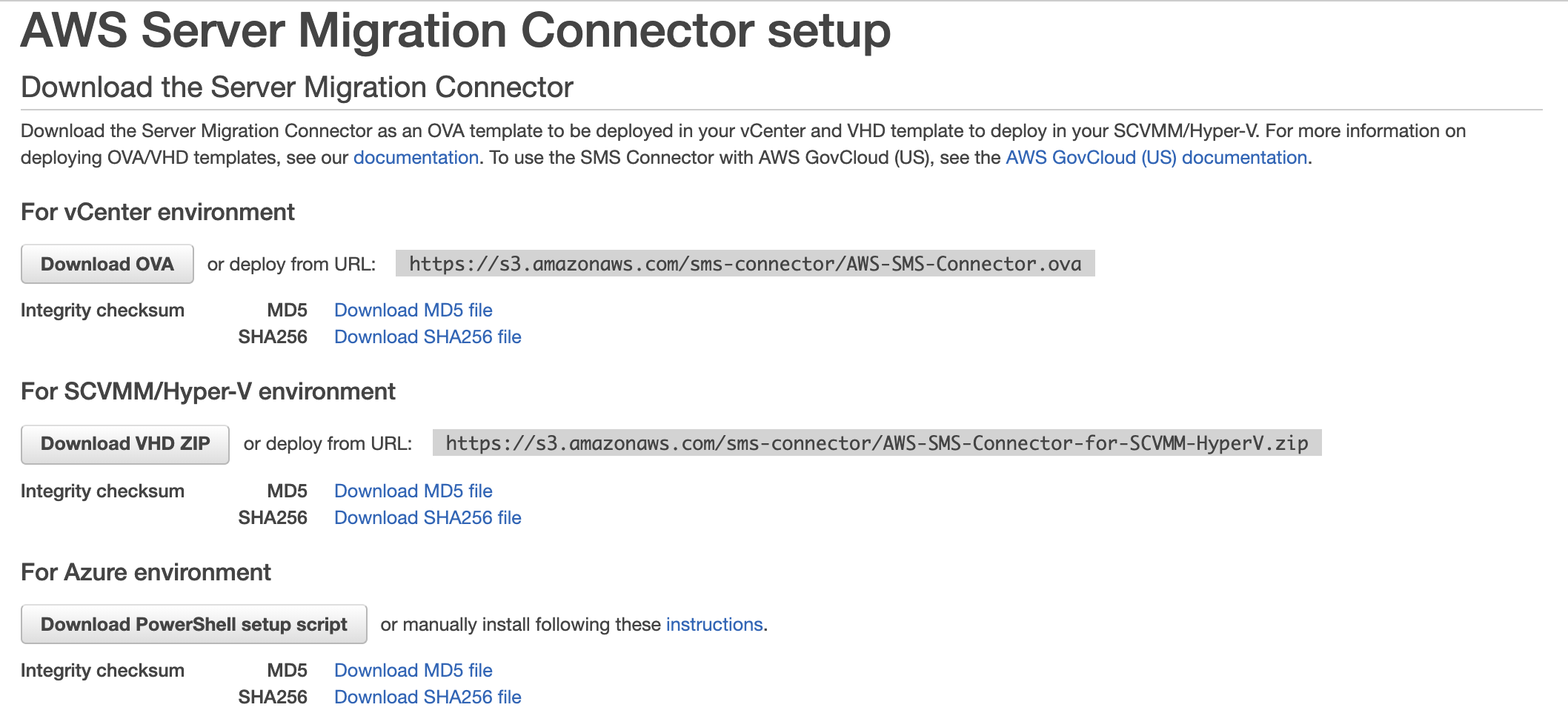AWS Server Migration Connector setup

Download the Server Migration Connector

Download the Server Migration Connector as an OVA template to be deployed in your vCenter and VHD template to deploy in your SCVMM/Hyper-V. For more information on
deploying OVA/VHD templates, see our documentation. To use the SMS Connector with AWS GovCloud (US), see the AWS GovCloud (US) documentation.

For vCenter environment

Download OVA | ordeploy from URL: https://s3.amazonaws .com/sms-connector/AWS-SMS-Connector.ova

Integrity checksum MD5 Download MDS file
SHA256 Download SHA256 file

For SCVMM/hHyper-V environment

Download VHD ZIP — or deploy from URL: —https://s3.amazonaws.com/sms-connector/AWS-SMS-Connector-for-SCVMM-HyperV. zip

Integrity checksum MD5 Download MDS file
SHA256 Download SHA256 file

For Azure environment

Download PowerShell setup script | or manually install following these instructions.

Integrity checksum MD5 Download MDS file
SHA256 Download SHA256 file