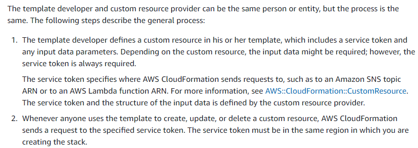 The template developer and custom resource provider can be the same person or entity, but the process is the
same. The following steps describe the general process:

1. The template developer defines a custom resource in his or her template, which includes a service token and
any input data parameters. Depending on the custom resource, the input data might be required; however, the
service token is always required.

The service token specifies where AWS CloudFormation sends requests to, such as to an Amazon SNS topic
ARN or to an AWS Lambda function ARN. For more information, see AWS::CloudFormation::CustomResource.
The service token and the structure of the input data is defined by the custom resource provider.

2. Whenever anyone uses the template to create, update, or delete a custom resource, AWS CloudFormation
sends a request to the specified service token. The service token must be in the same region in which you are
creating the stack.