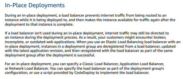 In-Place Deployments

During an in-place deployment, a load balancer prevents internet traffic from being routed to an
instance while itis being deployed to, and then makes the instance available for traffic again after the

deployment to that instance is complete.

Ia load balancer isn't used during an in-place deployment, internet traffic may still be directed to
an instance during the deployment process. As a result, your customers might encounter broken,
incomplete, or outdated web applications. When you use an Elastic Load Balancing load balancer with an
in-place deployment, instances in a deployment group are deregistered from a load balancer, updated
with the latest application revision, and then reregistered with the load balancer as part of the same

deployment group after the deployment is successful.

For an in-place deployment, you can specify a Classic Load Balancer, Application Load Balancer,
‘or Network Load Balancer. You can specify the load balancer as part of the deployment group's
configuration, or use a script provided by CodeDeploy to implement the load balancer.