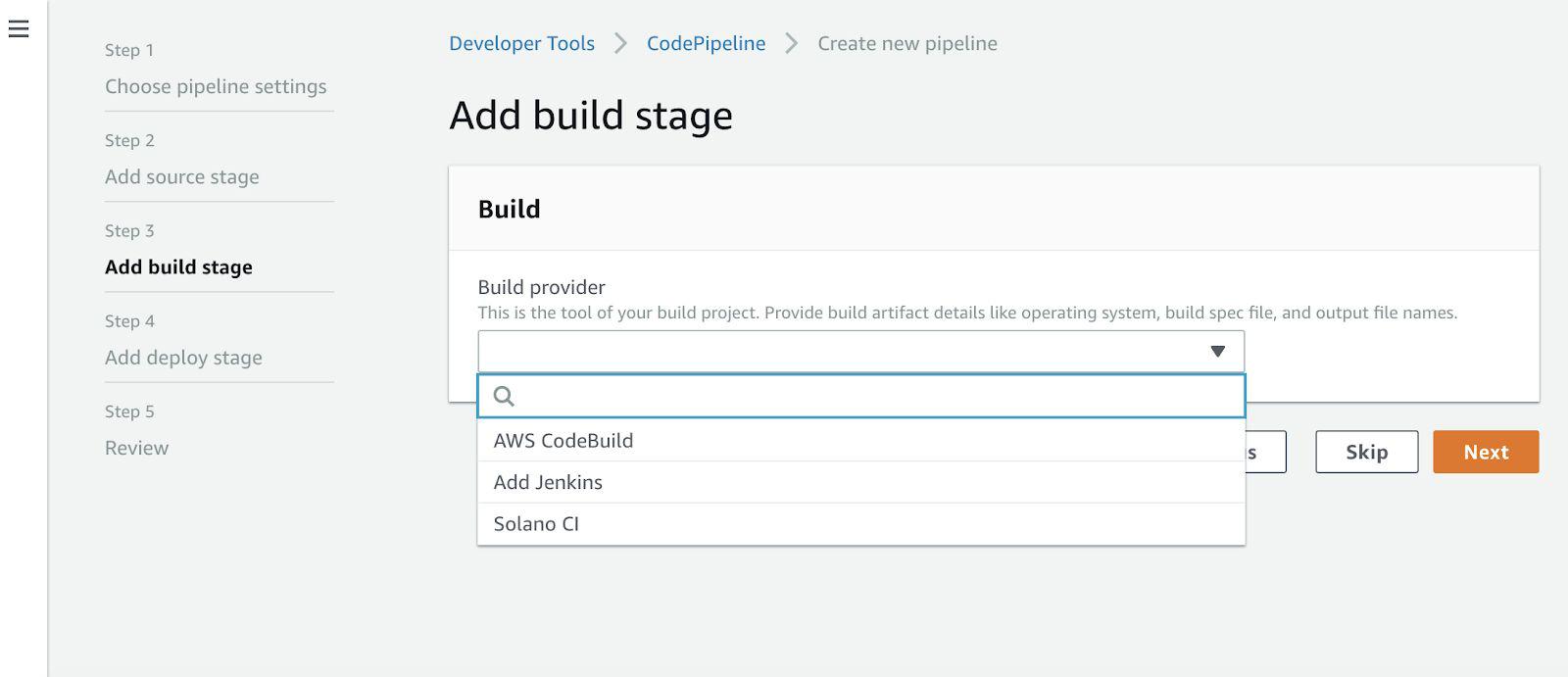 Step 1

Choose pipeline settings

Step 2

Add source stage

Step 3
Add build stage

Step 4

Add deploy stage

Step 5

Review

Developer Tools > CodePipeline > Create new pipeline

Add build stage

Build

Build provider

This is the tool of your build project. Provide build artifact details like operating system, build spec file, and output file names,

v

a

AWS CodeBuild
Add Jenkins

Solano Cl

b |

Skip