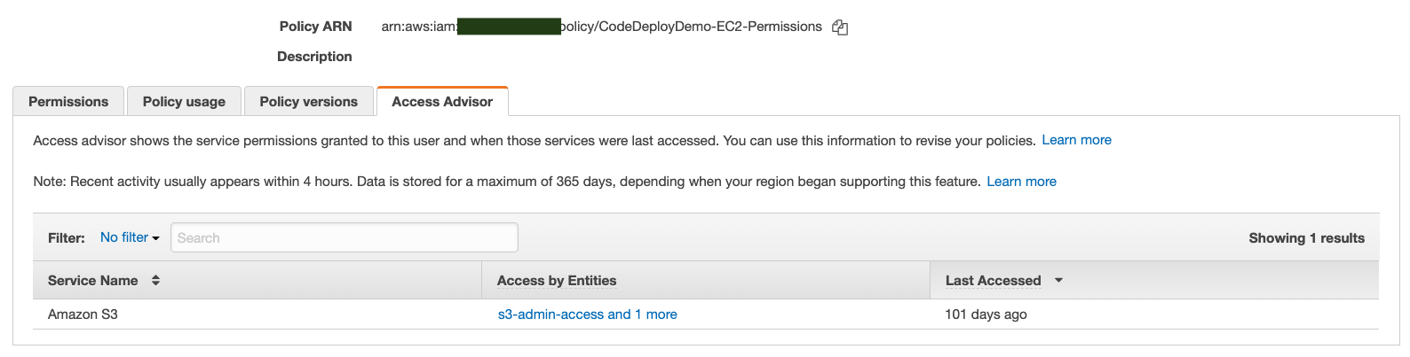 Policy ARN —_arn:aws:iamn EEE olicy/CodeDeployDemo-EC2-Permissions (2)

Description

Permissions  Policyusage Policy versions += Access Advisor

Access advisor shows the service permissions granted to this user and when those services were last accessed. You can use this information to revise your policies. Learn more

Note: Recent activity usually appears within 4 hours. Data is stored for a maximum of 365 days, depending when your region began supporting this feature. Learn more

Filter: No filter ~

Service Name + Access by Entities Last Accessed ~

‘Amazon $3 s8-admin-access and 1 more 101 days ago

Showing 1 results