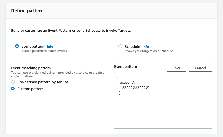 Define pattern

Build or customize an Event Pattern or set a Schedule to invoke Targets.

© Event pattern info
Build a pattern to match events

Event matching pattern
You can use pre-defined pattern provided by a service or create a
custom pattern

(©  Pre-defined pattern by service

© Custom pattern

Schedule Info

Invoke your targets on a schedule

Event pattern

{
"account": [
"222222222222"
]
}