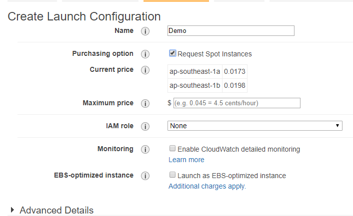 Create Launch Configuration

Name @
Purchasing option (7)
Current price (7)
Maximum price (})
IAM role)
Monitoring (i)

EBS-optimized instance (7)

> Advanced Details

’equest Spot Instances

ap-southeast-1a 0.0173
ap-southeast-1b 0.0198

$|[e.g. 0.045 = 45 cents/hour)

[None

G Enable CloudwWatch detailed monitoring
Lear more

OG Launch as EBS-optimized instance
Additional charges apply.