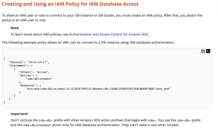 Creating and Using an IAM Policy for IAM Database Access

To allow an IAM user or role to connect to your DB instance or DB cluster, you must create an IAM policy. After that, you attach the
policy to an IAM user or role.

Note

To learn more about IAM policies, see Authentication and Access Control for Amazon RDS.

‘The following example policy allows an IAM user to connect to a DB instance using IAM database authentication.

ae

{
"version": "2012-10-17",
"statement": [

{

"Effect": "Allow",

"action": [
“rds-db:connect”

1
"Resource": [
“arn:aws:rds-db:us-west-2:123456789012 :dbuser :db-12ABC34DEFGSEIJGKLMNOP78QR/jane_doe"
1
y

Important

Don't confuse the rds-db: prefix with other Amazon RDS action prefixes that begin with rds:. You use the rds-db: prefix
and the rds-db: connect action only for |AM database authentication. They aren't valid in any other context.