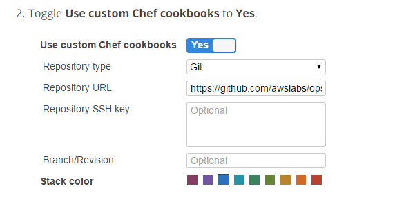 2. Toggle Use custom Chef cookbooks to Yes.

Use custom Chef cookbooks {2%

Repository type Git ’
Repository URL hitps://github.com/awslabs/op:
Repository SSH key Optional
Branch/Revision Optional

Stack color BEBE EEEe