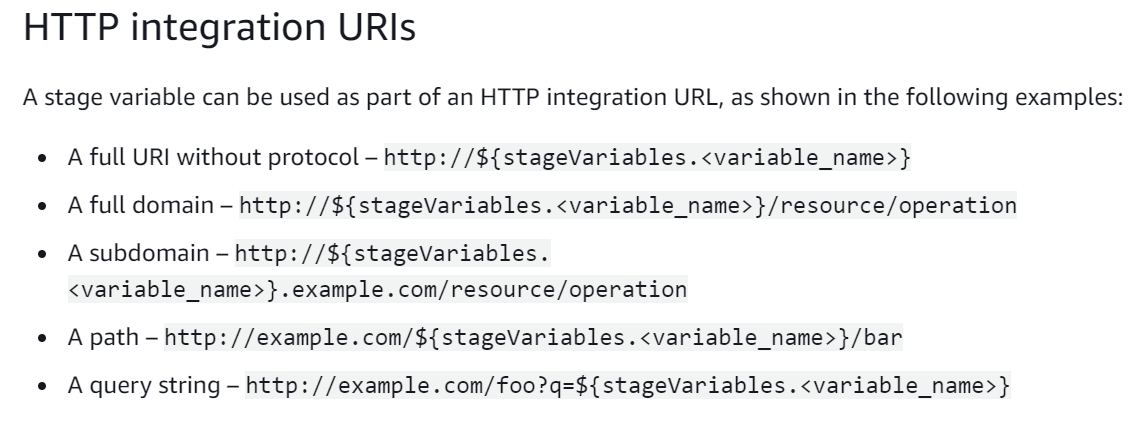 HTTP integration URIs

A stage variable can be used as part of an HTTP integration URL, as shown in the following examples:

A full URI without protocol - http: //${stageVariables.<variable_name>}
A full domain - http: //${stageVariables.<variable_name>}/resource/operation

A subdomain — http: //${stageVariables.
<variable_name>}.example.com/resource/operation

A path - http: //example.com/${stageVariables.<variable_name>}/bar

A query string —- http: //example.com/foo?q=${stageVariables.<variable_name>}