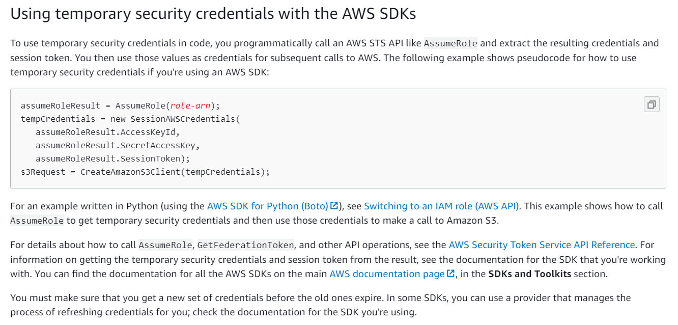 Using temporary security credentials with the AWS SDKs

To use temporary security credentials in code, you programmatically call an AWS STS API like AssumeRole and extract the resulting credentials and
session token. You then use those values as credentials for subsequent calls to AWS. The following example shows pseudocode for how to use
temporary security credentials if you're using an AWS SDK:

assumeRoleResult = AssumeRole(roLe-arn);

tempCredentials = new Sessionawscredentials(
assumeRoleResult .AccessKeyld,
assumeRoleResult .SecretAccessKey,
assumeRoleResult. SessionToken) ;

s3Request = CreateAmazonS3Client (tempCredentials) ;

For an example written in Python (using the AWS SDK for Python (Boto) &), see Switching to an IAM role (AWS API). This example shows how to call
AssumeRole to get temporary security credentials and then use those credentials to make a call to Amazon S3.

For details about how to call AssumeRole, GetFederationToken, and other API operations, see the AWS Security Token Service API Reference. For
information on getting the temporary security credentials and session token from the result, see the documentation for the SDK that you're working
with. You can find the documentation for all the AWS SDKs on the main AWS documentation page &, in the SDKs and Toolkits section.

You must make sure that you get a new set of credentials before the old ones expire. In some SDKs, you can use a provider that manages the
process of refreshing credentials for you; check the documentation for the SDK you're using.