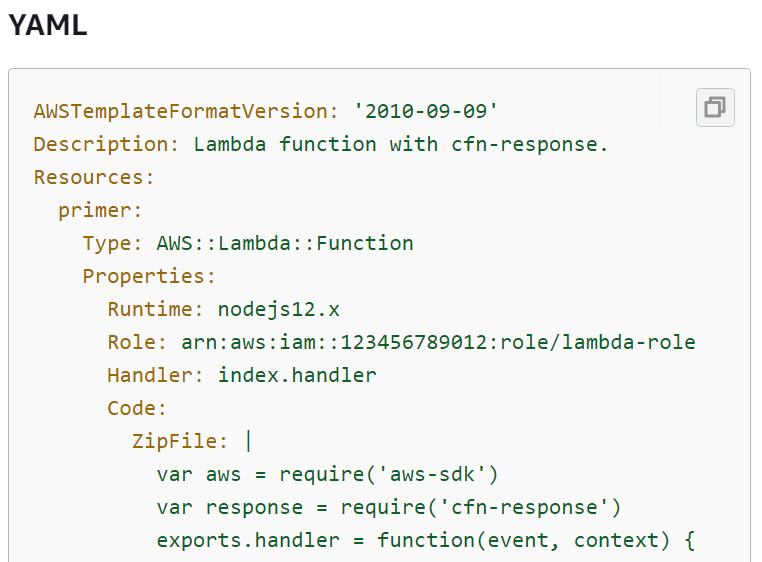 YAML

AWSTemplateFormatVersion: '2010-@9-09'
Description: Lambda function with cfn-response.
Resources:

primer:

Type: AWS::Lambda::Function
Properties:
Runtime: nodejs12.x
Role: arn:aws:iam: :123456789012:role/lambda-role
Handler: index.handler
Code:
ZipFile: |
var aws = require('aws-sdk')
var response = require('cfn-response' )
exports.handler = function(event, context) {