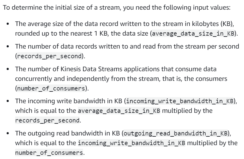 To determine the initial size of a stream, you need the following input values:

° The average size of the data record written to the stream in kilobytes (KB),
rounded up to the nearest 1 KB, the data size (average_data_size_in_KB).

¢ The number of data records written to and read from the stream per second
(records_per_second).

¢ The number of Kinesis Data Streams applications that consume data
concurrently and independently from the stream, that is, the consumers
(number_of_consumers).

© The incoming write bandwidth in KB (incoming_write_bandwidth_in_KB),
which is equal to the average_data_size_in_KB multiplied by the
records_per_second.

© The outgoing read bandwidth in KB (outgoing_read_bandwidth_in_KB),
which is equal to the incoming_write_bandwidth_in_kB multiplied by the
number_of_consumers.