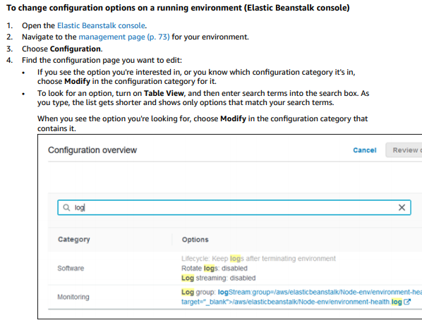 To change configuration options on a running environment (Elastic Beanstalk console)

(Open the Elastic Beanstalk console.
"Navigate to the management page (p. 73) for your environment.
choose Configuration.

Find the configuration page you want to edit:

‘+ Ifyou see the option you'e interested in, or you know which configuration category it's in,
‘choose Modify in the configuration category for it.

‘+ To look for an option, turn on Table View, and then enter search terms into the search box. AS
you type, thelist gets shorter and shows only options that match your search terms.

‘When you see the option you're looking for, choose Modify in the configuration category that

contains it
CConiguration overview cancel | Review.
[ad
category options
log:
somvare Rat logs sabes
‘Leg streaming aisabied
nn tog ooup logsvean roup/aniistedeanstaode-envenwrornente
- ° biank">/aws/etasticbeanstaik/Node-envienvironment-heaith tog