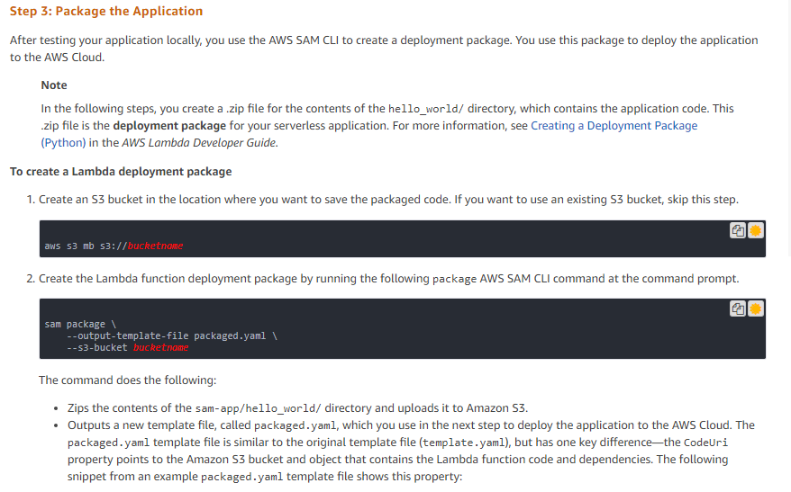 Step 3: Package the Application

‘After testing your application locally, you use the AWS SAM CL to create a deployment package. You use this package to deploy the application
to the AWS Cloud

Note

In the following steps, you create a zip file for the contents of the hello_word/ directory, which contains the application code. This,

zip file is the deployment package for your serverless application. For more information, see Creating a Deployment Package
(Python) in the AWS Lambda Developer Guide.

To create a Lambda deployment package

1. Create an S3 bucket in the location where you want to save the packaged code. If you want to use an existing $3 bucket, skip this step.

2. Create the Lambda function deployment package by running the following package AWS SAM CLI command at the command prompt.

The command does the following:

+ Zips the contents of the sam-app/hello_world/ directory and uploads it to Amazon S3.

+ Outputs a new template file, called packaged.yaml, which you use in the next step to deploy the application to the AWS Cloud. The
packaged. yaml template file is similar to the original template file (template .yaml), but has one key difference—the CodeUri
property points to the Amazon S3 bucket and object that contains the Lambda function code and dependencies. The following
snippet from an example packaged. yaml template file shows this property: