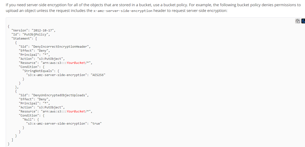 If you need server-side encryption for all of the objects that are stored in a bucket, use a bucket policy. For example, the following bucket policy denies permissions to

upload an object unless the request includes the x-amz~server-side-encryption header to request server-side encryptio!

{

"Version": "2012-10-17",
"Id": "PutObjPolicy”,
“Statement”: [

"Principal": "*",
"action": "s3:PutObject”,
"Resource’

"AES256"

"Principal": "*",
"action": "s3:PutObject”,

"true"

cal