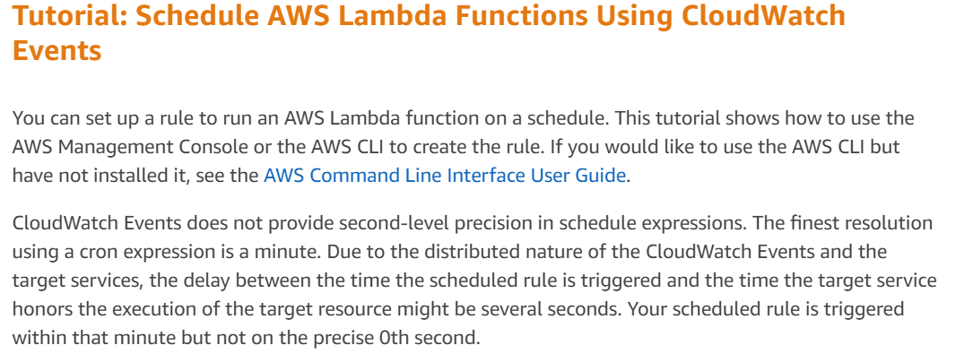 Tutorial: Schedule AWS Lambda Functions Using CloudWatch
Events

You can set up a rule to run an AWS Lambda function on a schedule. This tutorial shows how to use the
AWS Management Console or the AWS CLI to create the rule. If you would like to use the AWS CLI but
have not installed it, see the AWS Command Line Interface User Guide.

CloudWatch Events does not provide second-level precision in schedule expressions. The finest resolution
using a cron expression is a minute. Due to the distributed nature of the CloudWatch Events and the
target services, the delay between the time the scheduled rule is triggered and the time the target service
honors the execution of the target resource might be several seconds. Your scheduled rule is triggered
within that minute but not on the precise Oth second.